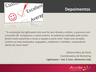 “ A convenção da Lightsweet este ano foi sem dúvida a melhor, a parceria com
a Acordar Dh enriqueceu o nosso evento. As palestras realizadas pelo Junior,
foram muito assertivas e levou a equipe a outra nível. Todos sem exceção,
sentem-se mais motivados, engajados, confiantes e também, responsáveis
diante da nova meta”.
Adriana Mary de Paula
Coordenadora de Marketing
Lightsweet – Ind. E Com. Alimentos Ltda
Depoimentos
 