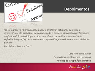 “O treinamento “ Comunicação Eficaz e Oratória” estimulou ao grupo o
desenvolvimento individual da comunicação e oratória elevando a performance
profissional. A metodologia e didática utilizada permitiram momentos de
reflexão, integração, desenvolvimento, aprendizagem teórica e muitas vivências
práticas.
Parabéns a Acordar Dh !”.
Lara Pinheiro Sathler
Supervisora de Recursos Humanos
Holding do Grupo Águia Branca
Depoimentos
 
