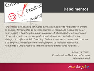 "O processo de Coaching conduzido por Gislene Isquierdo foi brilhante. Dentre
as diversas ferramentas de autoconhecimento, motivação e liderança pelas
quais passei, o Coaching foi a mais produtiva. A objetividade e o incentivo ao
alcance das metas pessoais e profissionais de maneira individualizada e
sinérgica é o diferencial do Coaching. Gislene é sensível ao universo do coachee
e da empresa, e inteligente na condução para os melhores resultados.
Realmente é uma Coach que tem um trabalho diferenciado no Brasil”.
Andrezza Torres,
Coordenadora Nacional de Serviços
Sebrae Nacional
Depoimentos
 