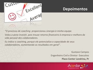 “O processo de coaching proporcionou sinergia à minha equipe.
Valeu a pena investir, pois trouxe retorno financeiro à empresa e melhora da
vida pessoal dos colaboradores.
Eu indico o coaching, porque ele potencializa a capacidade de seus
colaboradores, aumentando os resultados em geral”.
Gustavo Campos
Engenheiro Civil e Diretor Executivo
Placo Center Londrina, Pr
Depoimentos
 
