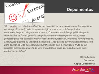 Depoimentos
“O coaching pra mim foi realmente um processo de desenvolvimento, tanto pessoal
quanto profissional, onde busquei identificar e usar das minhas próprias
competências para atingir minhas metas. Conhecendo minhas fragilidades pude
trabalha-las de forma que não atrapalhassem meu desempenho. Aliás, neste
processo pude me conhecer melhor identificando potencial, onde não havia pensado.
Sem dúvida alguma eu indicaria o coaching. Toda pessoa deveria experimentar, seja
para aplicar na vida pessoal quanto profissional, pois o resultado é fruto de um
trabalho orientando através de uma metodologia séria que nos direciona pelos
melhores caminhos”.
Flavio Moura
Consultor
Caput Consultoria
 