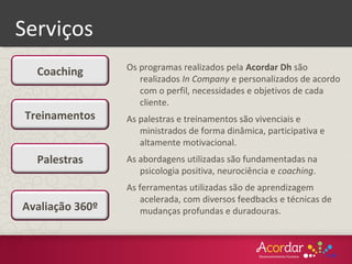 Serviços
Os programas realizados pela Acordar Dh são
realizados In Company e personalizados de acordo
com o perfil, necessidades e objetivos de cada
cliente.
As palestras e treinamentos são vivenciais e
ministrados de forma dinâmica, participativa e
altamente motivacional.
As abordagens utilizadas são fundamentadas na
psicologia positiva, neurociência e coaching.
As ferramentas utilizadas são de aprendizagem
acelerada, com diversos feedbacks e técnicas de
mudanças profundas e duradouras.
Palestras
Coaching
Treinamentos
Avaliação 360º
 
