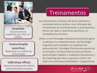 Liderança eficaz:
Desenvolvendo grandes líderes,
potencializando resultados
Comunicação
assertiva:
Resolvendo os conflitos da
comunicação
Treinamentos
Oratória:
Solucionando os
problemas para falar em
público
Os treinamentos mesclam de forma dinâmica o
conteúdo teórico-prático, com utilização das
ferramentas do coaching levam o participante a
entrar em ação e realmente aprimorar as
competências em foco.
Utiliza-se da Psicologia Comportamental para gerar
mudanças no comportamento, da Psicologia
Cognitiva para trabalhar as mudanças de
pensamentos, Psicologia Positiva para gerenciar
as emoções, da Neurociência para promover
aprendizados rápidos e mudanças duradouras e
do Coaching para levar a pessoa a entrar em
ação com autoresponsabilidade e engajamento.
 