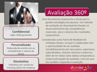 Uma ferramenta importante e eficaz para a
gestão estratégica de pessoas. Um método
de avaliação de desempenho focado no
desenvolvimento das competências
essenciais para o alcance dos resultados
corporativos.
Considerada como fonte de feedback de
múltiplas fontes, na qual o colaborador tem
a oportunidade de ser avaliado
simultâneamente por seus pares, superiores,
subordinados, clientes internos e externos,
além de ter todos estes dados comparados à
própria percepção do avaliado; uma vez que
ele também responde à avaliação.
Avaliação 360º
Devolutiva
Individual com sessão de
coaching /plano de mudança
Confidencial
Sigilo 100% garantido
Personalizada
Elaborada de acordo com as
competências e valores do
cliente
 