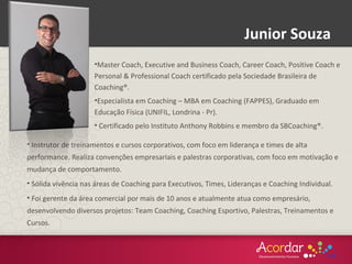 •Master Coach, Executive and Business Coach, Career Coach, Positive Coach e
Personal & Professional Coach certificado pela Sociedade Brasileira de
Coaching®.
•Especialista em Coaching – MBA em Coaching (FAPPES), Graduado em
Educação Física (UNIFIL, Londrina - Pr).
• Certificado pelo Instituto Anthony Robbins e membro da SBCoaching®.
• Instrutor de treinamentos e cursos corporativos, com foco em liderança e times de alta
performance. Realiza convenções empresariais e palestras corporativas, com foco em motivação e
mudança de comportamento.
• Sólida vivência nas áreas de Coaching para Executivos, Times, Lideranças e Coaching Individual.
• Foi gerente da área comercial por mais de 10 anos e atualmente atua como empresário,
desenvolvendo diversos projetos: Team Coaching, Coaching Esportivo, Palestras, Treinamentos e
Cursos.
Junior Souza
 