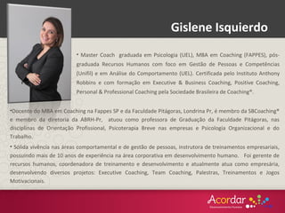 Gislene Isquierdo
•Docente do MBA em Coaching na Fappes SP e da Faculdade Pitágoras, Londrina Pr, é membro da SBCoaching®
e membro da diretoria da ABRH-Pr, atuou como professora de Graduação da Faculdade Pitágoras, nas
disciplinas de Orientação Profissional, Psicoterapia Breve nas empresas e Psicologia Organizacional e do
Trabalho.
• Sólida vivência nas áreas comportamental e de gestão de pessoas, instrutora de treinamentos empresariais,
possuindo mais de 10 anos de experiência na área corporativa em desenvolvimento humano. Foi gerente de
recursos humanos, coordenadora de treinamento e desenvolvimento e atualmente atua como empresária,
desenvolvendo diversos projetos: Executive Coaching, Team Coaching, Palestras, Treinamentos e Jogos
Motivacionais.
• Master Coach graduada em Psicologia (UEL), MBA em Coaching (FAPPES), pós-
graduada Recursos Humanos com foco em Gestão de Pessoas e Competências
(Unifil) e em Análise do Comportamento (UEL). Certificada pelo Instituto Anthony
Robbins e com formação em Executive & Business Coaching, Positive Coaching,
Personal & Professional Coaching pela Sociedade Brasileira de Coaching®.
 