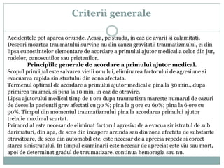 Criterii generale
Accidentele pot aparea oriunde. Acasa, pe strada, in caz de avarii si calamitati.
Deseori moartea traumatului survine nu din cauza gravitatii traumatizmului, ci din
lipsa cunostintelor elementare de acordare a primului ajutor medical a celor din jur,
rudelor, cunoscutilor sau prietenilor.
Principiile generale de acordare a primului ajutor medical.
Scopul principal este salvarea vietii omului, eliminarea factorului de agresiune si
evacuarea rapida sinistratului din zona afectata.
Termenul optimal de acordare a primului ajutor medical e pina la 30 min., dupa
primirea traumei, si pina la 10 min. in caz de otravire.
Lipsa ajutorului medical timp de 1 ora dupa traumatizm mareste numarul de cazuri
de deces la pacientii grav afectati cu 30 %; pina la 3 ore cu 60%; pina la 6 ore cu
90%. Timpul din momentul traumatizmului pina la acordarea primului ajutor
trebuie maximal scurtat.
Primordial este necesar de eliminat factorul agresiv: de a evacua sinistratul de sub
darimaturi, din apa, de scos din incapere arzinda sau din zona afectata de substante
otravitoare, de scos din automobil etc. este necesar de a aprecia repede si corect
starea sinistratului. In timpul examinarii este necesar de apreciat este viu sau mort,
apoi de determinat gradul de traumatizare, continua hemoragia sau nu.

 