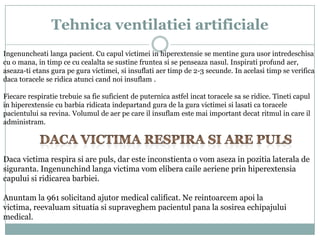 Tehnica ventilatiei artificiale
Ingenuncheati langa pacient. Cu capul victimei in hiperextensie se mentine gura usor intredeschisa
cu o mana, in timp ce cu cealalta se sustine fruntea si se penseaza nasul. Inspirati profund aer,
aseaza-ti etans gura pe gura victimei, si insuflati aer timp de 2-3 secunde. In acelasi timp se verifica
daca toracele se ridica atunci cand noi insuflam .
Fiecare respiratie trebuie sa fie suficient de puternica astfel incat toracele sa se ridice. Tineti capul
in hiperextensie cu barbia ridicata indepartand gura de la gura victimei si lasati ca toracele
pacientului sa revina. Volumul de aer pe care il insuflam este mai important decat ritmul in care il
administram.

Daca victima respira si are puls, dar este inconstienta o vom aseza in pozitia laterala de
siguranta. Ingenunchind langa victima vom elibera caile aeriene prin hiperextensia
capului si ridicarea barbiei.

Anuntam la 961 solicitand ajutor medical calificat. Ne reintoarcem apoi la
victima, reevaluam situatia si supraveghem pacientul pana la sosirea echipajului
medical.

 