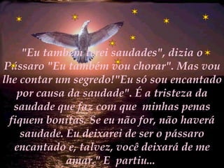"Eu também terei saudades", dizia o Pássaro "Eu também vou chorar". Mas vou lhe contar um segredo!"Eu só sou encantado por causa da saudade". É a tristeza da saudade que faz com que  minhas penas fiquem bonitas. Se eu não for, não haverá saudade. Eu deixarei de ser o pássaro encantado e, talvez, você deixará de me amar." E  partiu...  
