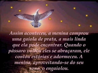 Assim aconteceu, a menina comprou uma gaiola de prata, a mais linda que ela pode encontrar. Quando o pássaro voltou eles se abraçaram, ele contou estórias e adormeceu. A menina, aproveitando-se do seu sono, o engaiolou. 