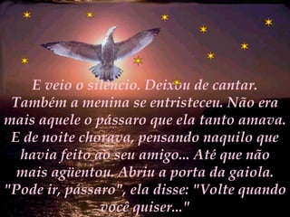 E veio o silêncio. Deixou de cantar. Também a menina se entristeceu. Não era mais aquele o pássaro que ela tanto amava. E de noite chorava, pensando naquilo que havia feito ao seu amigo... Até que não mais agüentou. Abriu a porta da gaiola. "Pode ir, pássaro", ela disse: "Volte quando você quiser..." 