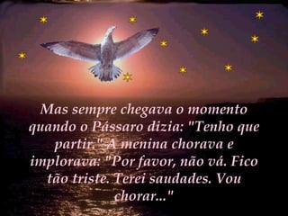 Mas sempre chegava o momento quando o Pássaro dizia: "Tenho que partir." A menina chorava e implorava: "Por favor, não vá. Fico tão triste. Terei saudades. Vou chorar..." 