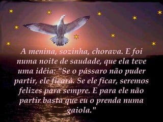 A menina, sozinha, chorava. E foi numa noite de saudade, que ela teve uma idéia: "Se o pássaro não puder partir, ele ficará. Se ele ficar, seremos felizes para sempre. E para ele não partir basta que eu o prenda numa gaiola." 