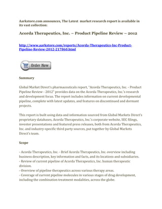 Aarkstore.com announces, The Latest market research report is available in
its vast collection:

Acorda Therapeutics, Inc. – Product Pipeline Review – 2012


http://www.aarkstore.com/reports/Acorda-Therapeutics-Inc-Product-
Pipeline-Review-2012-217860.html




Summary

Global Market Direct’s pharmaceuticals report, “Acorda Therapeutics, Inc. - Product
Pipeline Review - 2012” provides data on the Acorda Therapeutics, Inc.’s research
and development focus. The report includes information on current developmental
pipeline, complete with latest updates, and features on discontinued and dormant
projects.

This report is built using data and information sourced from Global Markets Direct’s
proprietary databases, Acorda Therapeutics, Inc.’s corporate website, SEC filings,
investor presentations and featured press releases, both from Acorda Therapeutics,
Inc. and industry-specific third party sources, put together by Global Markets
Direct’s team.

Scope

- Acorda Therapeutics, Inc. - Brief Acorda Therapeutics, Inc. overview including
business description, key information and facts, and its locations and subsidiaries.
- Review of current pipeline of Acorda Therapeutics, Inc. human therapeutic
division.
- Overview of pipeline therapeutics across various therapy areas.
- Coverage of current pipeline molecules in various stages of drug development,
including the combination treatment modalities, across the globe.
 