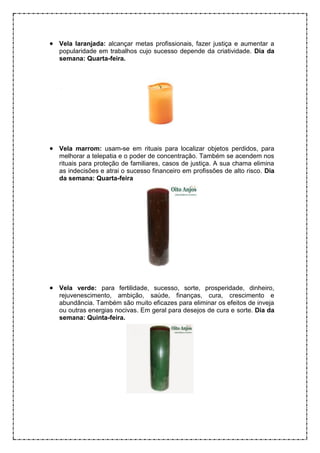 • Vela laranjada: alcançar metas profissionais, fazer justiça e aumentar a
popularidade em trabalhos cujo sucesso depende da criatividade. Dia da
semana: Quarta-feira.
• Vela marrom: usam-se em rituais para localizar objetos perdidos, para
melhorar a telepatia e o poder de concentração. Também se acendem nos
rituais para proteção de familiares, casos de justiça. A sua chama elimina
as indecisões e atrai o sucesso financeiro em profissões de alto risco. Dia
da semana: Quarta-feira
• Vela verde: para fertilidade, sucesso, sorte, prosperidade, dinheiro,
rejuvenescimento, ambição, saúde, finanças, cura, crescimento e
abundância. Também são muito eficazes para eliminar os efeitos de inveja
ou outras energias nocivas. Em geral para desejos de cura e sorte. Dia da
semana: Quinta-feira.
 
