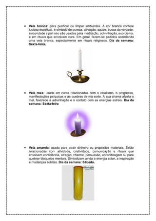 • Vela branca: para purificar ou limpar ambientes. A cor branca confere
lucidez espiritual, é símbolo de pureza, devoção, saúde, busca da verdade,
sinceridade e por isso são usadas para meditação, adivinhação, exorcismo,
e em rituais que envolvam cura. Em geral, fazem-se pedidos acendendo
uma vela branca, especialmente em rituais religiosos. Dia da semana:
Sexta-feira.
• Vela roxa: usada em curas relacionadas com o idealismo, o progresso,
manifestações psíquicas e as quebras de má sorte. A sua chama afasta o
mal, favorece a adivinhação e o contato com as energias astrais. Dia da
semana: Sexta-feira
• Vela amarela: usada para atrair dinheiro ou propósitos materiais. Estão
relacionadas com atividade, criatividade, comunicação e rituais que
envolvem confidência, atração, charme, persuasão, aprendizagem ou para
quebrar bloqueios mentais. Simbolizam ainda a energia solar, a inspiração
e mudanças súbitas. Dia da semana: Sábado.
 