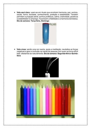 • Vela azul clara: usam-se em rituais que envolvem harmonia, paz, sonhos,
saúde, honra, bondade, conhecimento, proteção e estabilidade. Também
permitem a projeção astral, sonhos proféticos, calma, criatividade, paciência
e estabilidade no emprego. Favorecem a fidelidade e a harmonia doméstica.
Dia da semana: Terça-feira, Domingo
• Vela cinza: sendo uma cor neutra, ajuda a meditação, neutraliza as forças
negativas e gera a confusão na mente de pessoas com quem se torna difícil
lidar, afastando-as naturalmente. Dia da semana: Segunda-feira e Quinta-
feira
 
