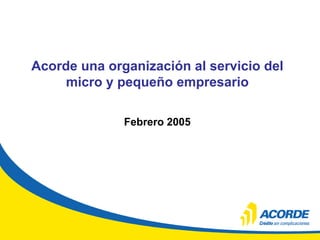 Acorde una organización al servicio del
micro y pequeño empresario
Febrero 2005
 