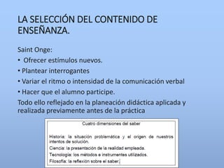 LA SELECCIÓN DEL CONTENIDO DE
ENSEÑANZA.
Saint Onge:
• Ofrecer estímulos nuevos.
• Plantear interrogantes
• Variar el ritmo o intensidad de la comunicación verbal
• Hacer que el alumno participe.
Todo ello reflejado en la planeación didáctica aplicada y
realizada previamente antes de la práctica
 