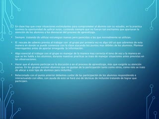 • En clase hay que crear situaciones estimulantes para comprometer al alumno con su estudio, en la practica
tuvimos la oportunidad de aplicar estas, cuidando siempre que no fueran tan excitantes que apartaran la
atención de los alumnos y los desviaran del proceso de aprendizaje.
• Siempre tratando de utilizar estrategias nuevas pero parecidas a las que normalmente se utilizan.
• El rescate de saberes previos al trabajar con el grupo por primera vez es algo útil ya que sabremos de esta
manera en donde se puede comenzar con la clase atacando los puntos mas débiles de los alumnos. Plantear
interrogantes antes de aportar enseguida la información.
• Algo esencial al trabajar con el grupo es manejar de la manera mas correcta el tono de voz y la manera en
que se les habla a los alumnos, durante nuestras practicas se trato de manejar situaciones antes previstas en
las observaciones.
• Hacer que el alumno participe en la discusión o en el proceso de aprendizaje, más que exigirle su atención
pasiva. En los grupos existen alumnos que no gustan de la participación tanto como otros, como reto se trato
de ubicar a este tipo de alumnos para incluirlos.
• Relacionado con el punto anterior debemos cuidar de las participación de los alumnos respondiendo e
interactuando con ellos, con ayuda de esto se hará uso de técnicas de inclusión tratando de lograr que
participen.
 
