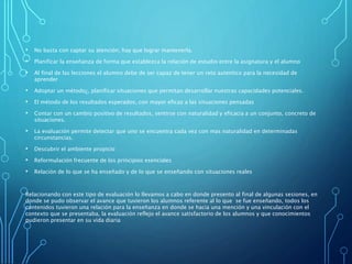 • No basta con captar su atención; hay que lograr mantenerla.
• Planificar la enseñanza de forma que establezca la relación de estudio entre la asignatura y el alumno
• Al final de las lecciones el alumno debe de ser capaz de tener un reto autentico para la necesidad de
aprender
• Adoptar un método¿, planificar situaciones que permitan desarrollar nuestras capacidades potenciales.
• El método de los resultados esperados, con mayor eficaz a las situaciones pensadas
• Contar con un cambio positivo de resultados, sentirse con naturalidad y eficacia a un conjunto, concreto de
situaciones.
• La evaluación permite detectar que uno se encuentra cada vez con mas naturalidad en determinadas
circunstancias.
• Descubrir el ambiente propicio
• Reformulación frecuente de los principios esenciales
• Relación de lo que se ha enseñado y de lo que se enseñando con situaciones reales
Relacionando con este tipo de evaluación lo llevamos a cabo en donde presento al final de algunas sesiones, en
donde se pudo observar el avance que tuvieron los alumnos referente al lo que se fue enseñando, todos los
contenidos tuvieron una relación para la enseñanza en donde se hacia una mención y una vinculación con el
contexto que se presentaba, la evaluación reflejo el avance satisfactorio de los alumnos y que conocimientos
pudieron presentar en su vida diaria
 