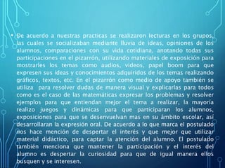 • De acuerdo a nuestras practicas se realizaron lecturas en los grupos,
las cuales se socializaban mediante lluvia de ideas, opiniones de los
alumnos, comparaciones con su vida cotidiana, anotando todas sus
participaciones en el pizarrón, utilizando materiales de exposición para
mostrarles los temas como audios, videos, papel boom para que
expresen sus ideas y conocimientos adquiridos de los temas realizando
gráficos, textos, etc. En el pizarrón como medio de apoyo también se
utiliza para resolver dudas de manera visual y explicarlas para todos
como es el caso de las matemáticas expresar los problemas y resolver
ejemplos para que entiendan mejor el tema a realizar, la mayoría
realizo juegos y dinámicas para que participaran los alumnos,
exposiciones para que se desenvuelvan mas en su ámbito escolar, así
desarrollaran la expresión oral. De acuerdo a lo que marca el postulado
nos hace mención de despertar el interés y que mejor que utilizar
material didáctico, para captar la atención del alumno. El postulado
también menciona que mantener la participación y el interés del
alumno es despertar la curiosidad para que de igual manera ellos
busquen y se interesen.
 