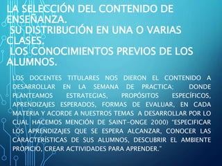 LA SELECCIÓN DEL CONTENIDO DE
ENSEÑANZA.
SU DISTRIBUCIÓN EN UNA O VARIAS
CLASES.
LOS CONOCIMIENTOS PREVIOS DE LOS
ALUMNOS.
LOS DOCENTES TITULARES NOS DIERON EL CONTENIDO A
DESARROLLAR EN LA SEMANA DE PRACTICA; DONDE
PLANTEAMOS ESTRATEGIAS, PROPÓSITOS ESPECÍFICOS,
APRENDIZAJES ESPERADOS, FORMAS DE EVALUAR, EN CADA
MATERIA Y ACORDE A NUESTROS TEMAS A DESARROLLAR POR LO
CUAL HACEMOS MENCIÓN DE SAINT-ONGE 2000) “ESPECIFICAR
LOS APRENDIZAJES QUE SE ESPERA ALCANZAR, CONOCER LAS
CARACTERÍSTICAS DE SUS ALUMNOS, DESCUBRIR EL AMBIENTE
PROPICIO, CREAR ACTIVIDADES PARA APRENDER.”
 