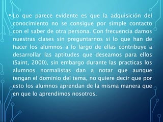 • Lo que parece evidente es que la adquisición del
conocimiento no se consigue por simple contacto
con el saber de otra persona. Con frecuencia damos
nuestras clases sin preguntarnos si lo que han de
hacer los alumnos a lo largo de ellas contribuye a
desarrollar las aptitudes que deseamos para ellos
(Saint, 2000), sin embargo durante las practicas los
alumnos normalistas dan a notar que aunque
tengan el dominio del tema, no quiere decir que por
esto los alumnos aprendan de la misma manera que
en que lo aprendimos nosotros.
 