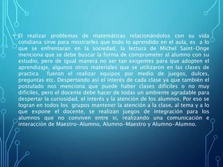 • El realizar problemas de matemáticas relacionándolos con su vida
cotidiana sirve para mostrarles que todo lo aprendido en el aula, es a lo
que se enfrentaran en la sociedad, la lectura de Michel Saint-Onge
menciona que se debe buscar la forma de comprometer al alumno con su
estudio, pero de igual manera no ser tan exigentes para que adopten el
aprendizaje, algunos otros materiales que se utilizaron en las clases de
practica fueron el realizar equipos por medio de juegos, dulces,
preguntas etc. Despertando así el interés de cada clase ya que también el
postulado nos menciona que puede haber clases difíciles o no muy
difíciles, pero el docente debe hacer de todas un ambiente agradable para
despertar la curiosidad, el interés y la atención de los alumnos. Por eso se
logran en todos los grupos mantener la atención a la clase, al tema y a lo
que expone el docente, se realizan juegos de integración para los
alumnos que no conviven entre si, realizando una comunicación e
interacción de Maestro-Alumno, Alumno-Maestro y Alumno-Alumno.
 