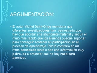 ARGUMENTACIÓN:
• El autor Michel Saint-Onge menciona que
diferentes investigaciones han demostrado que
hay que abordar una abundante material y seguir el
ritmo mas rápido que los alumnos puedan soportar
para conseguir sostener su participación en el
proceso de aprendizaje. Por lo contrario en un
ritmo demasiado lento o con una información muy
pobre, da a entender que no hay nada para
aprender.
 