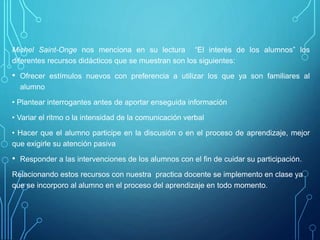 Michel Saint-Onge nos menciona en su lectura “El interés de los alumnos” los
diferentes recursos didácticos que se muestran son los siguientes:
• Ofrecer estímulos nuevos con preferencia a utilizar los que ya son familiares al
alumno
• Plantear interrogantes antes de aportar enseguida información
• Variar el ritmo o la intensidad de la comunicación verbal
• Hacer que el alumno participe en la discusión o en el proceso de aprendizaje, mejor
que exigirle su atención pasiva
• Responder a las intervenciones de los alumnos con el fin de cuidar su participación.
Relacionando estos recursos con nuestra practica docente se implemento en clase ya
que se incorporo al alumno en el proceso del aprendizaje en todo momento.
 