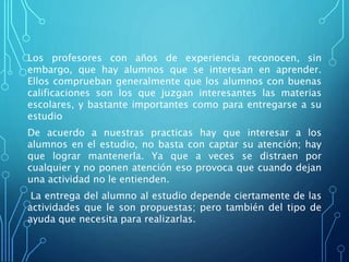 Los profesores con años de experiencia reconocen, sin
embargo, que hay alumnos que se interesan en aprender.
Ellos comprueban generalmente que los alumnos con buenas
calificaciones son los que juzgan interesantes las materias
escolares, y bastante importantes como para entregarse a su
estudio
De acuerdo a nuestras practicas hay que interesar a los
alumnos en el estudio, no basta con captar su atención; hay
que lograr mantenerla. Ya que a veces se distraen por
cualquier y no ponen atención eso provoca que cuando dejan
una actividad no le entienden.
La entrega del alumno al estudio depende ciertamente de las
actividades que le son propuestas; pero también del tipo de
ayuda que necesita para realizarlas.
 