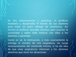 En mis observaciones y practicas, él profesor
mantenía y despertaba el interés de sus alumnos
para tener un buen método de enseñanza. Así
mismo el profesor buscaba técnicas para suscitar la
curiosidad y sobre todo motivar con ellas a los
alumnos a aprender.
Como se ve, la motivación, o más exactamente la
entrega al estudio de una asignatura, no surge
necesariamente del contenido mismo, si no ala idea
de que unas asignaturas interesan a los alumnos
mientras que otras los desaniman.
 
