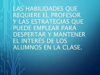 LAS HABILIDADES QUE
REQUIERE EL PROFESOR
Y LAS ESTRATEGIAS QUE
PUEDE EMPLEAR PARA
DESPERTAR Y MANTENER
EL INTERÉS DE LOS
ALUMNOS EN LA CLASE.
 