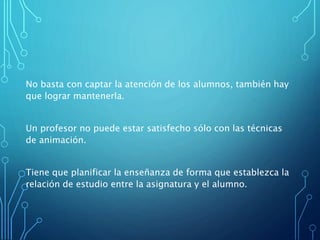 No basta con captar la atención de los alumnos, también hay
que lograr mantenerla.
Un profesor no puede estar satisfecho sólo con las técnicas
de animación.
Tiene que planificar la enseñanza de forma que establezca la
relación de estudio entre la asignatura y el alumno.
 