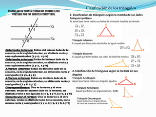 Clasificación de los triángulosÁNGULOS QUE SE FORMAN CUANDO DOS PARALELAS SON CORTADAS POR UNA SECANTE O TRANSVERSAL1. Clasificación de triángulos según la medida de sus ladosTriángulo EquiláteroEs aquel que tiene todos sus lados de la misma medida, en donde:21R13456Triángulo IsóscelesEs aquel que tiene sólo dos lados de igual medida.R278Colaterales internos:  Están del mismo lado de la secante, en la región interior, en distinta recta y son suplementarios (3 y 5,  4 y 6)Colaterales externos: Están del mismo lado de la secante, en la región exterior, en distinta recta y son suplementarios (1 y 7,  2 y 8)Alternos  internos: Están en distinto lado de la secante, en la región interior, en diferente recta y son iguales (3 y6, 4 y 5)Alternos externos:  Están en distinto lado de la secante, en la región exterior, en diferente recta y son iguales (1 y 8, 2 y 7)Correspondientes:  Uno es interno y el otro externo, están del mismo lado de la secante, en distinta recta y son iguales (1 y 5, 3 y 7, 2 y 6, 4 y 8)Opuestos por el vértice:  Uno es interno y el otro externo, están en distinto lado de la secante, en la misma recta y son iguales (1 y 4, 2 y 3, 5 y 8, 6 y 7)Triángulo EscalenoEs aquel que tiene todos sus lados de distinta medida.2. Clasificación de triángulos según la medida de sus ángulosTriángulo AcutánguloAquel que tiene todos sus ángulos agudos.Triángulo RectánguloAquel que tiene un ángulo recto (< CAB).Triángulo ObtusánguloAquel que tiene un ángulo obtuso, tal como se muestra a continuación: