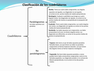 Clasificación de los cuadriláterosRombo. Tiene sus cuatro lados congruentes, sus ángulos 				             opuestos son iguales, sus diagonales no son iguales					             se cortan en los  puntos medios de madera perpendicular.            Rectángulo. Cualquier cuadrilátero que tenga sus cuatro  				            ángulos rectos. Sus diagonales son iguales. se cortan en los 			                                       puntos medios de manera no perpendicular (a excepción del 				             cuadrado).					            Cuadrado. Tiene cuatro lados congruentes, sus cuatro ángulos 				             son rectos, sus diagonales son iguales se cortan en los puntos 				             medios de manera perpendicular. Romboide. Sus lados opuestos son congruentes, sus lados 				            consecutivos no lo son, no tienen ángulos rectos, sus  				            diagonales son diferentes, se cortan en los puntos medios de 				            manera no perpendicular.ParalelogramosSus lados opuestos son paralelosCuadriláterosTrapecio. Solo tiene un par de lados opuestos paralelos llamados bases. Los que tienen sus lados no paralelos congruentes se llaman trapecios isósceles. Los que tienen dos ángulos rectos se llaman trapecios rectángulos.Trapezoide. No tiene lados opuestos paralelos, a veces pueden tener lados consecutivos congruentes, como en los llamados papalotes, sus diagonales pueden o no cortarse de Manera perpendicular, no se cortan en los dos puntos mediosNo paralelogramos