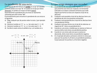 Lo que tengo siempre que recordar:La pendiente de una recta mide el grado de inclinación que presenta una recta con respecto a la horizontal (ubicados en el plano cartesiano diríamos que mide ángulo que forma la recta con respecto al eje de las abscisas)Cualquier recta paralela al eje de las abscisas tiene una pendiente de cero (no presenta inclinación)Cualquier recta perpendicular al eje de las abscisas tiene una pendiente infinita.Cualquier recta que forme con el eje de las abscisas un ángulo de 45°, tiene una pendiente de 1.Cuando en una recta a medida que se avanza se tiene un ascenso dicha recta tiene una pendiente positiva.Cuando en una recta cada vez que se avanza se desciende, dicha recta tiene una pendiente negativa.En el ejemplo del plano cartesiano anterior la recta que pasa por los puntos A y B tiene una pendiente positiva y la que pasa por los puntos C y D la tiene negativa  La pendiente de una rectaLa pendiente de una recta es el cambio en el eje "y" dividido entre el cambio en el eje "x". El cambio en el eje y se llama elevación; el cambio en el eje x se llama avance.Generalmente la pendiente de una recta se representa utilizando para ello la letra "m".El procedimiento para encontrar la pendiente de una recta es el siguiente:Elige cualquier par de puntos sobre la recta. ( por ejemplo A y B)Calcula el cambio en "y" : y2 - y1  (en este caso 5 - 1 = 4)Calcula el cambio en "x" : x2 - x1  ( en este caso 5 - 2)Escribe la razón entre el cambio en y y el cambio en x: