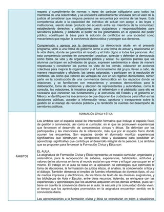 respeto y cumplimiento de normas y leyes de carácter obligatorio para todos los
miembros de una colectividad, y se encuentra estrechamente vinculada con el valor de la
justicia al considerar que ninguna persona se encuentra por encima de las leyes. Esta
competencia alude a la capacidad del individuo de actuar con apego a las leyes e
instituciones, siendo éstas producto del acuerdo entre los miembros de la comunidad,
estableciendo derechos y obligaciones para ciudadanos y responsabilidades para
servidores públicos, y limitando el poder de los gobernantes en el ejercicio del poder
público; constituyen la base para la solución de conflictos en una sociedad como
mecanismos que regulan la convivencia democrática y protegen sus derechos.
Comprensión y aprecio por la democracia. La democracia alude, en el presente
programa, tanto a una forma de gobierno como a una forma de actuar y relacionarse en
la vida diaria, donde se garantiza el respeto y el trato digno a todas las personas. Así,
esta competencia consiste en comprender, practicar, apreciar y defender la democracia
como forma de vida y de organización política y social. Su ejercicio plantea que los
alumnos participen en actividades de grupo, expresen sentimientos e ideas de manera
respetuosa y consideren los puntos de vista de los demás, colaboren en acciones
colectivas para mejorar la organización y el funcionamiento del grupo, lleven a cabo, de
manera responsable y eficiente, las tareas asignadas, y participen en la resolución de
conflictos, así como que valoren las ventajas de vivir en un régimen democrático, tomen
parte en la construcción de una convivencia democrática en los espacios donde se
relacionan, y se familiaricen con mecanismos y procesos democráticos para la
deliberación, toma de decisiones y elección de representantes y autoridades, como la
consulta, las votaciones, la iniciativa popular, el referéndum y el plebiscito; para ello es
necesario que conozcan los fundamentos y la estructura del Estado y el gobierno en
México, e identifiquen los mecanismos de que disponen los ciudadanos para influir en las
decisiones públicas, acceder a información veraz, oportuna y transparente sobre la
gestión en el manejo de recursos públicos y la rendición de cuentas del desempeño de
servidores públicos.
ÁMBITOS
FORMACIÓN CÍVICA Y ÉTICA
Los ámbitos son el espacio social de interacción formativa que incluye el espacio físico
de gestión y convivencia, así como el curricular, en el que se promueven experiencias
que favorecen el desarrollo de competencias cívicas y éticas. Se delimitan por los
participantes y las intenciones de la interacción, más que por el espacio físico donde
ocurren los encuentros. Son espacios donde el alumnado moviliza experiencias
significativas que construyen su perspectiva ética y ciudadana para posibilitar un
aprendizaje significativo que contribuye al desarrollo integral de la persona. Los ámbitos
que se proponen para favorecer la Formación Cívica y Ética son:
EL AULA.
La asignatura de Formación Cívica y Ética representa un espacio curricular, organizado y
sistemático, para la recuperación de saberes, experiencias, habilidades, actitudes y
valores de los alumnos en torno al mundo social en que viven y el lugar que ocupan en el
mismo. El trabajo en el aula se basa en la aplicación de estrategias que estimulen la
toma de decisiones, la formulación de juicios éticos, el análisis, la comprensión crítica y
el diálogo. También demanda el empleo de fuentes informativas de diversos tipos, el uso
de medios impresos y electrónicos, de los libros de texto de las diversas asignaturas, y
las bibliotecas de Aula y Escolar, entre otros recursos. Además, se enriquece con las
experiencias y aprendizajes que los alumnos adquieren en los demás ámbitos, pues se t
tiene en cuenta la convivencia diaria en el aula, la escuela y la comunidad donde viven,
al tiempo que los aprendizajes promovidos en la asignatura encuentran sentido en la
convivencia diaria.
Las aproximaciones a la formación cívica y ética se estructuran en torno a situaciones
 