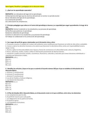 Bases legales, filosóficas y pedagógicas de la educación básica
1 . ¿Qué son los aprendizajes esperados?
RESPUESTA: Los indicadores del logro de los aprendizajes.
A) Descripciones del logro que los alumnos demostrarán al concluir un periodo escolar.
B) Los indicadores del logro de los aprendizajes.
C) La evaluación periódica.
D) La descripción de competencias.
2 . Principio pedagógico que coloca en el centro del aprendizaje al alumno y su capacidad para seguir aprendiendo a lo largo de la
vida.
RESPUESTA: Centrar la atención en los estudiantes y sus procesos de aprendizaje.
A) Planificar para potenciar el aprendizaje.
B) Generar ambientes de aprendizaje.
C) Centrar la atención en los estudiantes y sus procesos de aprendizaje.
D) Trabajar en colaboración en la construcción del aprendizaje.
3 . Son rasgos del perfil de egreso relacionados con la formación cívica y ética:
a. Promueve y asume el cuidado de la salud y del ambiente como condiciones que favorecen un estilo de vida activo y saludable.
b. Conoce y ejerce los derechos humanos y los valores que favorecen la vida democrática; actúa con responsabilidad social y
apego a la ley.
c. Asume y aplica la interculturalidad como riqueza y forma de convivencia en la diversidad social, cultural y lingüistica.
d. Busca, selecciona, analiza, evalúa y utiliza la información proveniente de diversas fuentes.
e. Interpreta y explica procesos sociales, económicos, financieros, culturales y naturales para tomar decisiones individuales o
colectivas que favorezcan a todos.
RESPUESTA: a, b, c.
A) a, b, c.
B) b, c, e.
C) a, c, e.
D) c, d, e.
4 . Identifica los artículos y leyes en los que se sustenta el Acuerdo número 592 por el que se establece la Articulación de la
Educación Básica.
a. Artículo 1º constitucional.
b. Artículo 2º constitucional.
c. Artículo 3º constitucional.
d. Ley de los Pueblos y Culturas Indígenas.
e. Ley General de Educación.
RESPUESTA: b, c, e.
A) a, b, c.
B) a, d, e.
C) b, c, e.
D) b, c, d.
5 . El Plan de Estudios 2011. Educación Básica, es el documento rector en el que se definen, entre otros, los elementos:
a. Las competencias para la vida.
b. El perfil del maestro para cada grado.
c. Las obligaciones de los padres de familia.
d. El perfil de egreso.
e. Los Estándares Curriculares.
RESPUESTA: a, d, e.
A) a, b, c.
B) a, d, e.
C) b, c, d.
D) b, d, e.
 
