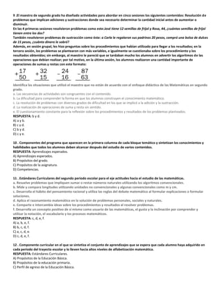 9 .El maestro de segundo grado ha diseñado actividades para abordar en cinco sesiones los siguientes contenidos: Resolución de
problemas que implican adiciones y sustracciones donde sea necesario determinar la cantidad inicial antes de aumentar o
disminuir.
En las 4 primeras sesiones resolvieron problemas como este:José tiene 12 semillas de frijol y Rosa, 44, ¿cuántas semillas de frijol
tienen entre los dos?
También resolvieron problemas de sustracción como éste: a Carla le regalaron sus padrinos 20 pesos, compró una bolsa de dulces
de 15 pesos, ¿cuánto dinero le sobró?
Además, en sesión grupal, les hizo preguntas sobre los procedimientos que habían utilizado para llegar a los resultados; en la
tercera sesión, los problemas se plantearon con más variables, e igualmente se cuestionaba sobre los procedimiento y los
resultados obtenidos; sin embargo, al maestro le pareció que se tardaban mucho los alumnos en advertir los algoritmos de las
operaciones que debían realizar; por tal motivo, en la última sesión, los alumnos realizaron una cantidad importante de
operaciones de sumas y restas con este formato:
Identifica las situaciones que utilizó el maestro que no están de acuerdo con el enfoque didáctico de las Matemáticas en segundo
grado.
a. Las secuencias de actividades son congruentes con el contenido.
b. La dificultad para comprender la forma en que los alumnos construyen el conocimiento matemático.
c. La resolución de problemas con diversos grados de dificultad en los que se implicó a la adición y la sustracción.
d. La realización de operaciones de suma y resta sin sentido.
e. El cuestionamiento constante para la reflexión sobre los procedimientos y resultados de los problemas planteados.
RESPUESTA: b y d.
A) a y b.
B) c y d.
C) b y d.
D) c y e.
10 . Componentes del programa que aparecen en la primera columna de cada bloque temático y sintetizan los conocimientos y
habilidades que todos los alumnos deben alcanzar después del estudio de varios contenidos.
RESPUESTA: Aprendizajes esperados.
A) Aprendizajes esperados.
B) Propósitos del grado.
C) Propósitos de la asignatura.
D) Competencias.
11 . Estándares Curriculares del segundo periodo escolar para el eje actitudes hacia el estudio de las matemáticas.
a. Resuelve problemas que impliquen sumar o restar números naturales utilizando los algoritmos convencionales.
b. Mide y compara longitudes utilizando unidades no convencionales y algunas convencionales como m y cm.
c. Desarrolla el hábito del pensamiento racional y utiliza las reglas del debate matemático al formular explicaciones o formular
soluciones.
d. Aplica el razonamiento matemático en la solución de problemas personales, sociales y naturales.
e. Comparte e intercambia ideas sobre los procedimientos y resultados al resolver problemas.
f. Desarrolla un concepto positivo de sí mismo como usuario de las matemáticas, el gusto y la inclinación por comprender y
utilizar la notación, el vocabulario y los procesos matemáticos.
RESPUESTA: c, d, e, f.
A) a, b, e, f.
B) b, c, d, f.
C) a, c, d, e.
D) c, d, e, f.
12 . Componente curricular en el que se sintetiza el conjunto de aprendizajes que se espera que cada alumno haya adquirido en
cada periodo del trayecto escolar y lo lleven hacia altos niveles de alfabetización matemática.
RESPUESTA: Estándares Curriculares.
A) Propósitos de la Educación Básica.
B) Propósitos de la educación primaria.
C) Perfil de egreso de la Educación Básica.
 
