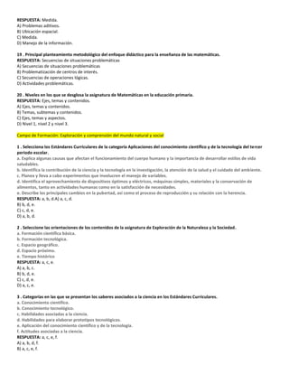 RESPUESTA: Medida.
A) Problemas aditivos.
B) Ubicación espacial.
C) Medida.
D) Manejo de la información.
19 . Principal planteamiento metodológico del enfoque didáctico para la enseñanza de las matemáticas.
RESPUESTA: Secuencias de situaciones problemáticas
A) Secuencias de situaciones problemáticas
B) Problematización de centros de interés.
C) Secuencias de operaciones lógicas.
D) Actividades problemáticas.
20 . Niveles en los que se desglosa la asignatura de Matemáticas en la educación primaria.
RESPUESTA: Ejes, temas y contenidos.
A) Ejes, temas y contenidos.
B) Temas, subtemas y contenidos.
C) Ejes, temas y aspectos.
D) Nivel 1, nivel 2 y nivel 3.
Campo de Formación: Exploración y comprensión del mundo natural y social
1 . Selecciona los Estándares Curriculares de la categoría Aplicaciones del conocimiento científico y de la tecnología del tercer
periodo escolar.
a. Explica algunas causas que afectan el funcionamiento del cuerpo humano y la importancia de desarrollar estilos de vida
saludables.
b. Identifica la contribución de la ciencia y la tecnología en la investigación, la atención de la salud y el cuidado del ambiente.
c. Planea y lleva a cabo experimentos que involucren el manejo de variables.
d. Identifica el aprovechamiento de dispositivos óptimos y eléctricos, máquinas simples, materiales y la conservación de
alimentos, tanto en actividades humanas como en la satisfacción de necesidades.
e. Describe los principales cambios en la pubertad, así como el proceso de reproducción y su relación con la herencia.
RESPUESTA: a, b, d.A) a, c, d.
B) b, d, e.
C) c, d, e.
D) a, b, d.
2 . Seleccione las orientaciones de los contenidos de la asignatura de Exploración de la Naturaleza y la Sociedad.
a. Formación científica básica.
b. Formación tecnológica.
c. Espacio geográfico.
d. Espacio próximo.
e. Tiempo histórico
RESPUESTA: a, c, e.
A) a, b, c.
B) b, d, e.
C) c, d, e.
D) a, c, e.
3 . Categorías en las que se presentan los saberes asociados a la ciencia en los Estándares Curriculares.
a. Conocimiento científico.
b. Conocimiento tecnológico.
c. Habilidades asociadas a la ciencia.
d. Habilidades para elaborar prototipos tecnológicos.
e. Aplicación del conocimiento científico y de la tecnología.
f. Actitudes asociadas a la ciencia.
RESPUESTA: a, c, e, f.
A) a, b, d, f.
B) a, c, e, f.
 