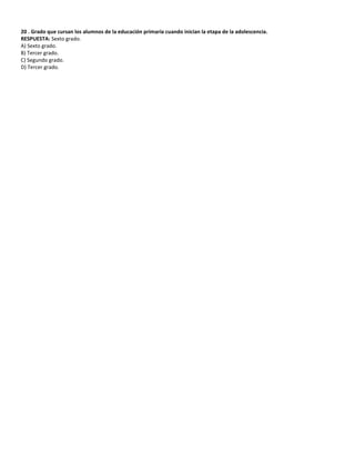 20 . Grado que cursan los alumnos de la educación primaria cuando inician la etapa de la adolescencia.
RESPUESTA: Sexto grado.
A) Sexto grado.
B) Tercer grado.
C) Segundo grado.
D) Tercer grado.
 