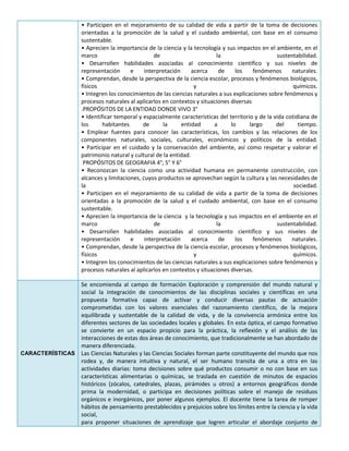 • Participen en el mejoramiento de su calidad de vida a partir de la toma de decisiones
orientadas a la promoción de la salud y el cuidado ambiental, con base en el consumo
sustentable.
• Aprecien la importancia de la ciencia y la tecnología y sus impactos en el ambiente, en el
marco de la sustentabilidad.
• Desarrollen habilidades asociadas al conocimiento científico y sus niveles de
representación e interpretación acerca de los fenómenos naturales.
• Comprendan, desde la perspectiva de la ciencia escolar, procesos y fenómenos biológicos,
físicos y químicos.
• Integren los conocimientos de las ciencias naturales a sus explicaciones sobre fenómenos y
procesos naturales al aplicarlos en contextos y situaciones diversas
.PROPÓSITOS DE LA ENTIDAD DONDE VIVO 3°
• Identificar temporal y espacialmente características del territorio y de la vida cotidiana de
los habitantes de la entidad a lo largo del tiempo.
• Emplear fuentes para conocer las características, los cambios y las relaciones de los
componentes naturales, sociales, culturales, económicos y políticos de la entidad.
• Participar en el cuidado y la conservación del ambiente, así como respetar y valorar el
patrimonio natural y cultural de la entidad.
PROPÓSITOS DE GEOGRAFIA 4°, 5° Y 6°
• Reconozcan la ciencia como una actividad humana en permanente construcción, con
alcances y limitaciones, cuyos productos se aprovechan según la cultura y las necesidades de
la sociedad.
• Participen en el mejoramiento de su calidad de vida a partir de la toma de decisiones
orientadas a la promoción de la salud y el cuidado ambiental, con base en el consumo
sustentable.
• Aprecien la importancia de la ciencia y la tecnología y sus impactos en el ambiente en el
marco de la sustentabilidad.
• Desarrollen habilidades asociadas al conocimiento científico y sus niveles de
representación e interpretación acerca de los fenómenos naturales.
• Comprendan, desde la perspectiva de la ciencia escolar, procesos y fenómenos biológicos,
físicos y químicos.
• Integren los conocimientos de las ciencias naturales a sus explicaciones sobre fenómenos y
procesos naturales al aplicarlos en contextos y situaciones diversas.
CARACTERÍSTICAS
Se encomienda al campo de formación Exploración y comprensión del mundo natural y
social la integración de conocimientos de las disciplinas sociales y científicas en una
propuesta formativa capaz de activar y conducir diversas pautas de actuación
comprometidas con los valores esenciales del razonamiento científico, de la mejora
equilibrada y sustentable de la calidad de vida, y de la convivencia armónica entre los
diferentes sectores de las sociedades locales y globales. En esta óptica, el campo formativo
se convierte en un espacio propicio para la práctica, la reflexión y el análisis de las
interacciones de estas dos áreas de conocimiento, que tradicionalmente se han abordado de
manera diferenciada.
Las Ciencias Naturales y las Ciencias Sociales forman parte constituyente del mundo que nos
rodea y, de manera intuitiva y natural, el ser humano transita de una a otra en las
actividades diarias: toma decisiones sobre qué productos consumir o no con base en sus
características alimentarias o químicas, se traslada en cuestión de minutos de espacios
históricos (zócalos, catedrales, plazas, pirámides u otros) a entornos geográficos donde
prima la modernidad, o participa en decisiones políticas sobre el manejo de residuos
orgánicos e inorgánicos, por poner algunos ejemplos. El docente tiene la tarea de romper
hábitos de pensamiento prestablecidos y prejuicios sobre los límites entre la ciencia y la vida
social,
para proponer situaciones de aprendizaje que logren articular el abordaje conjunto de
 