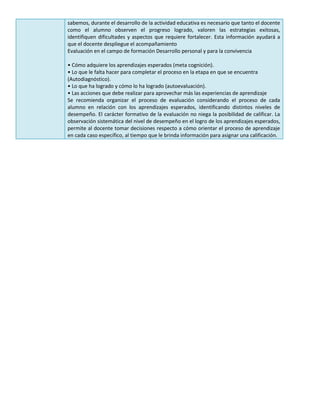 sabemos, durante el desarrollo de la actividad educativa es necesario que tanto el docente
como el alumno observen el progreso logrado, valoren las estrategias exitosas,
identifiquen dificultades y aspectos que requiere fortalecer. Esta información ayudará a
que el docente despliegue el acompañamiento
Evaluación en el campo de formación Desarrollo personal y para la convivencia
• Cómo adquiere los aprendizajes esperados (meta cognición).
• Lo que le falta hacer para completar el proceso en la etapa en que se encuentra
(Autodiagnóstico).
• Lo que ha logrado y cómo lo ha logrado (autoevaluación).
• Las acciones que debe realizar para aprovechar más las experiencias de aprendizaje
Se recomienda organizar el proceso de evaluación considerando el proceso de cada
alumno en relación con los aprendizajes esperados, identificando distintos niveles de
desempeño. El carácter formativo de la evaluación no niega la posibilidad de calificar. La
observación sistemática del nivel de desempeño en el logro de los aprendizajes esperados,
permite al docente tomar decisiones respecto a cómo orientar el proceso de aprendizaje
en cada caso específico, al tiempo que le brinda información para asignar una calificación.
 