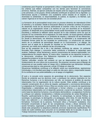 condiciones para Propiciar el pensamiento crítico e independiente de los alumnos sobre
los criterios que Deben compartirse con los demás para favorecer la convivencia
armónica. Además, se ejercen actitudes de respeto ante los rasgos que dan singularidad
a las personas y a los grupos; dichas actitudes contribuyen al aprecio de su dignidad. La
Democracia apunta a fortalecer una ciudadanía activa basada en el respeto a la
diversidad la solidaridad, la responsabilidad, la justicia, la equidad y la libertad, que
cobran Vigencia en el marco de una sociedad plural.
La formación de la personalidad moral como un proceso dinámico de interrelación Entre
el individuo y la sociedad. Desde la Educación Básica se pretende contribuir Al proceso
de desarrollo moral de los alumnos estimulando el examen crítico de los Principios y
valores en la organización social y la manera en que son asumidos en la Actuación
cotidiana. El desarrollo de la personalidad moral puede favorecerse con las experiencias
Escolares y mediante la reflexión sobre asuntos de la vida cotidiana como los que se
incluyen En los contenidos de la asignatura. En este sentido, se busca generar actitudes
De participación responsable en un ambiente de respeto y valoración de las diferencias,
En donde la democracia, los derechos humanos, la diversidad y la conservación del
Ambiente forman parte de una sociedad en construcción. La construcción de valores
dentro de un ambiente de aprendizaje basado en la Comunicación y el diálogo. Se
asume que el papel de la escuela es impulsar en los Alumnos su desarrollo como
personas, por medio de la reflexión de las circunstancias
Que se les presentan día a día y les plantean conflictos de valores. Un ambiente
favorable Para dialogar y comunicar ideas contribuirá a fortalecer la capacidad para
analizar, Deliberar, tomar decisiones y asumir compromisos de manera responsable, con
independencia De presión alguna. El marco ético, inspirado en los derechos humanos y
la democracia, constituye una Referencia importante en la conformación de una
perspectiva propia en la que se ponderen
Valores culturales, propios del contexto en que se desenvuelven los alumnos. El
fortalecimiento de una cultura de la prevención. Se proponen recursos para el Manejo de
situaciones en que pueden estar en riesgo niño y adolescentes que demandan Anticipar
consecuencias para su vida personal y social. El trabajo en clase de
Situaciones hipotéticas contribuye a la reflexión sobre sus características, aspiraciones
Individuales y a la facultad para elegir un estilo de vida sano, pleno y responsable basado
En la confianza en sus potencialidades y en el apego a la legalidad.
El aula y la escuela como espacios de aprendizaje de la democracia. Son espacios
Donde se pretende que los alumnos vivan y practiquen los valores inspirados en los
Derechos humanos y en la democracia; por ello, se incorpora el análisis de asuntos
relacionados Con la organización de la cultura escolar. Este análisis contribuye a la
creación conservación de un clima de respeto, participación y convivencia democrática.
La asignatura de Formación Cívica y Ética se concibe como un conjunto de experiencias
Organizadas y sistemáticas que contribuyen a formar criterios y a asumir posturas
compromisos relacionados con el desarrollo personal y social de los alumnos, Teniendo
como base los derechos humanos y los principios democráticos. La asignatura Conforma
su enfoque con saberes, fundamentos y métodos provenientes de varias Disciplinas: la
filosofía –particularmente la ética–, el derecho, la antropología, la ciencia Política, la
sociología, la psicología, la demografía y la pedagogía, entre otras. En este Sentido se
hace una selección y un ordenamiento de contenidos que dan origen a tres Ejes
formativos: Formación de la persona, Formación ética y Formación ciudadana. Una
formación encaminada al logro de las competencias cívicas y éticas demanda Una
acción formativa, organizada y permanente del directivo y de los docentes, por lloque
desde esta perspectiva la asignatura pretende promover experiencias significativas Por
medio de cuatro ámbitos que concurren en la actividad diaria de la escuela: el aula, el
Trabajo transversal, el ambiente escolar y la vida cotidiana del alumnado.
ENFOQUE DIDÁCTICO EDUCACIÓN FÍSICA
 