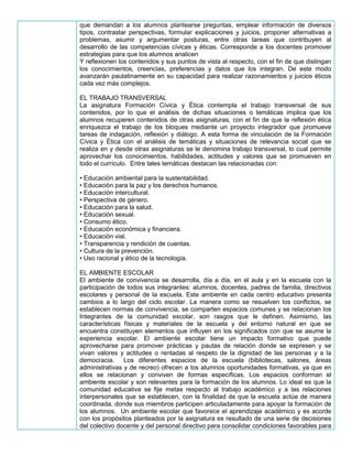 que demandan a los alumnos plantearse preguntas, emplear información de diversos
tipos, contrastar perspectivas, formular explicaciones y juicios, proponer alternativas a
problemas, asumir y argumentar posturas, entre otras tareas que contribuyen al
desarrollo de las competencias cívicas y éticas. Corresponde a los docentes promover
estrategias para que los alumnos analicen
Y reflexionen los contenidos y sus puntos de vista al respecto, con el fin de que distingan
los conocimientos, creencias, preferencias y datos que los integran. De este modo
avanzarán paulatinamente en su capacidad para realizar razonamientos y juicios éticos
cada vez más complejos.
EL TRABAJO TRANSVERSAL
La asignatura Formación Cívica y Ética contempla el trabajo transversal de sus
contenidos, por lo que el análisis de dichas situaciones o temáticas implica que los
alumnos recuperen contenidos de otras asignaturas, con el fin de que la reflexión ética
enriquezca el trabajo de los bloques mediante un proyecto integrador que promueve
tareas de indagación, reflexión y diálogo. A esta forma de vinculación de la Formación
Cívica y Ética con el análisis de temáticas y situaciones de relevancia social que se
realiza en y desde otras asignaturas se le denomina trabajo transversal, lo cual permite
aprovechar los conocimientos, habilidades, actitudes y valores que se promueven en
todo el currículo. Entre tales temáticas destacan las relacionadas con:
• Educación ambiental para la sustentabilidad.
• Educación para la paz y los derechos humanos.
• Educación intercultural.
• Perspectiva de género.
• Educación para la salud.
• Educación sexual.
• Consumo ético.
• Educación económica y financiera.
• Educación vial.
• Transparencia y rendición de cuentas.
• Cultura de la prevención.
• Uso racional y ético de la tecnología.
EL AMBIENTE ESCOLAR
El ambiente de convivencia se desarrolla, día a día, en el aula y en la escuela con la
participación de todos sus integrantes: alumnos, docentes, padres de familia, directivos
escolares y personal de la escuela. Este ambiente en cada centro educativo presenta
cambios a lo largo del ciclo escolar. La manera como se resuelven los conflictos, se
establecen normas de convivencia, se comparten espacios comunes y se relacionan los
Integrantes de la comunidad escolar, son rasgos que le definen. Asimismo, las
características físicas y materiales de la escuela y del entorno natural en que se
encuentra constituyen elementos que influyen en los significados con que se asume la
experiencia escolar. El ambiente escolar tiene un impacto formativo que puede
aprovecharse para promover prácticas y pautas de relación donde se expresen y se
vivan valores y actitudes o rentadas al respeto de la dignidad de las personas y a la
democracia. Los diferentes espacios de la escuela (bibliotecas, salones, áreas
administrativas y de recreo) ofrecen a los alumnos oportunidades formativas, ya que en
ellos se relacionan y conviven de formas específicas. Los espacios conforman el
ambiente escolar y son relevantes para la formación de los alumnos. Lo ideal es que la
comunidad educativa se fije metas respecto al trabajo académico y a las relaciones
interpersonales que se establecen, con la finalidad de que la escuela actúe de manera
coordinada, donde sus miembros participen articuladamente para apoyar la formación de
los alumnos. Un ambiente escolar que favorece el aprendizaje académico y es acorde
con los propósitos planteados por la asignatura es resultado de una serie de decisiones
del colectivo docente y del personal directivo para consolidar condiciones favorables para
 