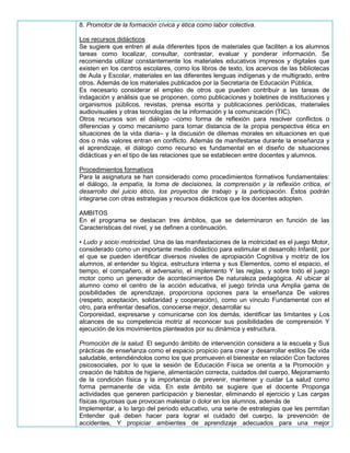 8. Promotor de la formación cívica y ética como labor colectiva.
Los recursos didácticos
Se sugiere que entren al aula diferentes tipos de materiales que faciliten a los alumnos
tareas como localizar, consultar, contrastar, evaluar y ponderar información. Se
recomienda utilizar constantemente los materiales educativos impresos y digitales que
existen en los centros escolares, como los libros de texto, los acervos de las bibliotecas
de Aula y Escolar, materiales en las diferentes lenguas indígenas y de multigrado, entre
otros. Además de los materiales publicados por la Secretaría de Educación Pública,
Es necesario considerar el empleo de otros que pueden contribuir a las tareas de
indagación y análisis que se proponen, como publicaciones y boletines de instituciones y
organismos públicos, revistas, prensa escrita y publicaciones periódicas, materiales
audiovisuales y otras tecnologías de la información y la comunicación (TIC).
Otros recursos son el diálogo –como forma de reflexión para resolver conflictos o
diferencias y como mecanismo para tomar distancia de la propia perspectiva ética en
situaciones de la vida diaria– y la discusión de dilemas morales en situaciones en que
dos o más valores entran en conflicto. Además de manifestarse durante la enseñanza y
el aprendizaje, el diálogo como recurso es fundamental en el diseño de situaciones
didácticas y en el tipo de las relaciones que se establecen entre docentes y alumnos.
Procedimientos formativos
Para la asignatura se han considerado como procedimientos formativos fundamentales:
el diálogo, la empatía, la toma de decisiones, la comprensión y la reflexión crítica, el
desarrollo del juicio ético, los proyectos de trabajo y la participación. Éstos podrán
integrarse con otras estrategias y recursos didácticos que los docentes adopten.
AMBITOS
En el programa se destacan tres ámbitos, que se determinaron en función de las
Características del nivel, y se definen a continuación.
• Ludo y socio motricidad. Una de las manifestaciones de la motricidad es el juego Motor,
considerado como un importante medio didáctico para estimular el desarrollo Infantil; por
el que se pueden identificar diversos niveles de apropiación Cognitiva y motriz de los
alumnos, al entender su lógica, estructura interna y sus Elementos, como el espacio, el
tiempo, el compañero, el adversario, el implemento Y las reglas, y sobre todo el juego
motor como un generador de acontecimientos De naturaleza pedagógica. Al ubicar al
alumno como el centro de la acción educativa, el juego brinda una Amplia gama de
posibilidades de aprendizaje, proporciona opciones para la enseñanza De valores
(respeto, aceptación, solidaridad y cooperación), como un vínculo Fundamental con el
otro, para enfrentar desafíos, conocerse mejor, desarrollar su
Corporeidad, expresarse y comunicarse con los demás, identificar las limitantes y Los
alcances de su competencia motriz al reconocer sus posibilidades de comprensión Y
ejecución de los movimientos planteados por su dinámica y estructura.
Promoción de la salud. El segundo ámbito de intervención considera a la escuela y Sus
prácticas de enseñanza como el espacio propicio para crear y desarrollar estilos De vida
saludable, entendiéndolos como los que promueven el bienestar en relación Con factores
psicosociales, por lo que la sesión de Educación Física se orienta a la Promoción y
creación de hábitos de higiene, alimentación correcta, cuidados del cuerpo, Mejoramiento
de la condición física y la importancia de prevenir, mantener y cuidar La salud como
forma permanente de vida. En este ámbito se sugiere que el docente Proponga
actividades que generen participación y bienestar, eliminando el ejercicio y Las cargas
físicas rigurosas que provocan malestar o dolor en los alumnos, además de
Implementar, a lo largo del periodo educativo, una serie de estrategias que les permitan
Entender qué deben hacer para lograr el cuidado del cuerpo, la prevención de
accidentes, Y propiciar ambientes de aprendizaje adecuados para una mejor
 