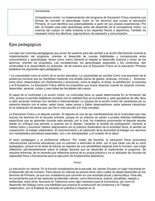 convivencia.
Competencia motriz. La implementación del programa de Educación Física reorienta Las
formas de concebir el aprendizaje motor en los alumnos que cursan la educación
Primaria, el cual identifica sus potencialidades a partir de sus propias experiencias; Por
ello, el modelo para este aprendizaje parte del desarrollo de la competencia motriz. La
vivencia del cuerpo no debe limitarse a los aspectos físicos o deportivos, También es
necesario incluir los afectivos, cognoscitivos, de expresión y comunicación.
Ejes pedagógicos
Los ejes son nociones pedagógicas que sirven de sustento para dar sentido a la acción Del docente durante la
implementación del programa, orientan el desarrollo de nuevas Habilidades y concepciones entre
conocimientos y aprendizajes; tienen como marco General el respeto al desarrollo corporal y motor de los
alumnos; orientan los propósitos, Las competencias, los aprendizajes esperados y los contenidos, dan
continuidad A lo desarrollado en prescolar, de tal manera que la Educación Física en la educación Primaria
establece los siguientes ejes pedagógicos.
• La corporeidad como el centro de la acción educativa. La corporeidad se concibe Como una expresión de la
existencia humana que se manifiesta mediante una amplia Gama de gestos, posturas, mímicas y Acciones,
entre otros, relacionados con Sentimientos y emociones, como la alegría, el enojo, la satisfacción, la sorpresa
y el Entusiasmo. La Educación Física define los propósitos que busca alcanzar cuando se propone conocer,
desarrollar, apreciar, cuidar y usar todas las facultades del cuerpo.
El papel de la motricidad y la acción motriz. La motricidad tiene un papel determinante En la formación del
niño, porque le permite establecer contacto con la realidad Que se le presenta y, para apropiarse de ella, lleva
a cabo acciones motrices Con sentido e intencionalidad. La riqueza de la acción motriz Se caracteriza por su
estrecha relación con el saber, saber hacer, saber actuar y Saber desempeñarse; estos saberes interactúan
en la realización de tareas que van De lo más sencillo a lo más complejo.
La Educación Física y el deporte escolar. El deporte es una de las manifestaciones de la motricidad que más
buscan los alumnos en la escuela primaria, porque en su práctica se ponen a prueba distintas habilidades
específicas que se aprenden durante este periodo; por lo cual, los maestros promoverán el deporte escolar
desde Un enfoque que permita, a quienes así lo deseen, canalizar el sentido de participación, Generar el
interés lúdico y favorecer hábitos relacionados con la práctica Sistemática de la actividad física, el sentido de
cooperación, el trabajo colaborativo, El reconocimiento y la valoración de la diversidad al trabajar con alumnos
con necesidades educativas especiales, con o sin discapacidad, y el cuidado de la salud.
El tacto pedagógico y el profesional reflexivo. Por medio del docente, la educación física promoverá
intervenciones (acciones educativas) que no premien o estimulen el dolor, por lo que harán uso de su tacto
pedagógico, porque en la tarea de educar se requiere de una sensibilidad especial ante lo humano, que exige
reflexionar permanentemente sobre el trabajo docente que se desarrolla al implementar el programa. Se
requiere entonces, de un docente que reflexione acerca de su propia práctica y no un aplicador de circuitos de
capacidad física o formaciones para la ejecución de fundamentos deportivos.
Temas:
La educación en valores. En la función socializadora de la escuela, los valores Ocupan un lugar importante en
el desarrollo del ser humano. Para educar en Valores es preciso tener claro cuáles se desea desarrollar en los
alumnos de Primaria, ya que son ciudadanos que conviven en una sociedad plural y democrática. Para ello,
es conveniente que en las sesiones se atiendan valores, como Democracia, justicia, pluralidad, respeto y
solidaridad, entre otros; favorecer la Tolerancia como algo necesario para la convivencia, así como el
desarrollo del Diálogo como una habilidad que propicia la construcción de consensos y el Trabajo
colaborativo, con la finalidad de ponerlos en práctica e impactar en el
 