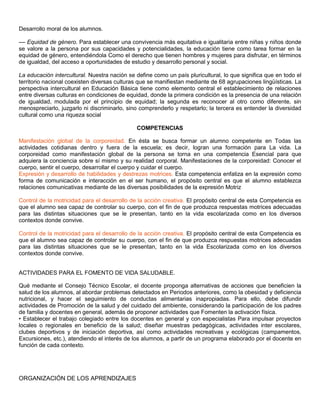 Desarrollo moral de los alumnos.
–– Equidad de género. Para establecer una convivencia más equitativa e igualitaria entre niñas y niños donde
se valore a la persona por sus capacidades y potencialidades, la educación tiene como tarea formar en la
equidad de género, entendiéndola Como el derecho que tienen hombres y mujeres para disfrutar, en términos
de igualdad, del acceso a oportunidades de estudio y desarrollo personal y social.
La educación intercultural. Nuestra nación se define como un país pluricultural, lo que significa que en todo el
territorio nacional coexisten diversas culturas que se manifiestan mediante de 68 agrupaciones lingüísticas. La
perspectiva intercultural en Educación Básica tiene como elemento central el establecimiento de relaciones
entre diversas culturas en condiciones de equidad, donde la primera condición es la presencia de una relación
de igualdad, modulada por el principio de equidad; la segunda es reconocer al otro como diferente, sin
menospreciarlo, juzgarlo ni discriminarlo, sino comprenderlo y respetarlo; la tercera es entender la diversidad
cultural como una riqueza social
COMPETENCIAS
Manifestación global de la corporeidad. En ésta se busca formar un alumno competente en Todas las
actividades cotidianas dentro y fuera de la escuela; es decir, logran una formación para La vida. La
corporeidad como manifestación global de la persona se torna en una competencia Esencial para que
adquiera la conciencia sobre sí mismo y su realidad corporal. Manifestaciones de la corporeidad: Conocer el
cuerpo, sentir el cuerpo, desarrollar el cuerpo y cuidar el cuerpo.
Expresión y desarrollo de habilidades y destrezas motrices. Esta competencia enfatiza en la expresión como
forma de comunicación e interacción en el ser humano, el propósito central es que el alumno establezca
relaciones comunicativas mediante de las diversas posibilidades de la expresión Motriz
Control de la motricidad para el desarrollo de la acción creativa. El propósito central de esta Competencia es
que el alumno sea capaz de controlar su cuerpo, con el fin de que produzca respuestas motrices adecuadas
para las distintas situaciones que se le presentan, tanto en la vida escolarizada como en los diversos
contextos donde convive.
Control de la motricidad para el desarrollo de la acción creativa. El propósito central de esta Competencia es
que el alumno sea capaz de controlar su cuerpo, con el fin de que produzca respuestas motrices adecuadas
para las distintas situaciones que se le presentan, tanto en la vida Escolarizada como en los diversos
contextos donde convive.
ACTIVIDADES PARA EL FOMENTO DE VIDA SALUDABLE.
Qué mediante el Consejo Técnico Escolar, el docente proponga alternativas de acciones que beneficien la
salud de los alumnos, al abordar problemas detectados en Periodos anteriores, como la obesidad y deficiencia
nutricional, y hacer el seguimiento de conductas alimentarias inapropiadas. Para ello, debe difundir
actividades de Promoción de la salud y del cuidado del ambiente, considerando la participación de los padres
de familia y docentes en general, además de proponer actividades que Fomenten la activación física.
• Establecer el trabajo colegiado entre los docentes en general y con especialistas Para impulsar proyectos
locales o regionales en beneficio de la salud; diseñar muestras pedagógicas, actividades inter escolares,
clubes deportivos y de iniciación deportiva, así como actividades recreativas y ecológicas (campamentos,
Excursiones, etc.), atendiendo el interés de los alumnos, a partir de un programa elaborado por el docente en
función de cada contexto.
ORGANIZACIÓN DE LOS APRENDIZAJES
 